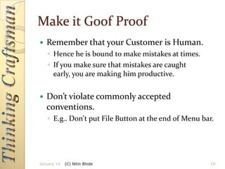 Make it Goof Proof


Remember that your Customer is Human.
◦ Hence he is bound to make mistakes at times.
◦ If you make sure that mistakes are caught
early, you are making him productive.



Don’t violate commonly accepted
conventions.
◦ E.g.. Don't put File Button at the end of Menu bar.

January 14

(C) Nitin Bhide

10

 