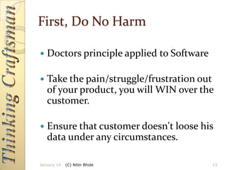 First, Do No Harm


Doctors principle applied to Software



Take the pain/struggle/frustration out
of your product, you will WIN over the
customer.



Ensure that customer doesn't loose his
data under any circumstances.

January 14

(C) Nitin Bhide

13

 