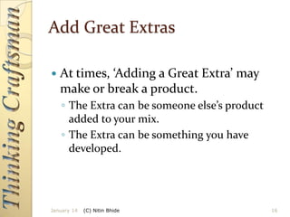 Add Great Extras


At times, ‘Adding a Great Extra’ may
make or break a product.
◦ The Extra can be someone else’s product
added to your mix.
◦ The Extra can be something you have
developed.

January 14

(C) Nitin Bhide

16

 