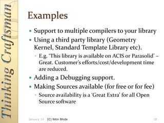 Examples
Support to multiple compilers to your library
 Using a third party library (Geometry
Kernel, Standard Template Library etc).


◦ E.g. ‘This library is available on ACIS or Parasolid’ –
Great. Customer’s efforts/cost/development time
are reduced.

Adding a Debugging support.
 Making Sources available (for free or for fee)


◦ Source availability is a ‘Great Extra’ for all Open
Source software
January 14

(C) Nitin Bhide

18

 