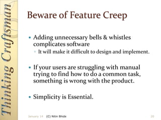 Beware of Feature Creep


Adding unnecessary bells & whistles
complicates software
◦ It will make it difficult to design and implement.



If your users are struggling with manual
trying to find how to do a common task,
something is wrong with the product.



Simplicity is Essential.

January 14

(C) Nitin Bhide

20

 