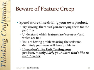 Beware of Feature Creep


Spend more time driving your own product.
◦ Try ‘driving’ them as if you are trying them for the
first time.
◦ Understand which features are ‘necessary’ and
which are not
◦ You are having problems using the software
definitely your users will have problems
◦ If you don’t like Unit Testing your
product, mostly likely your users won’t like to
test it either

January 14

(C) Nitin Bhide

22

 