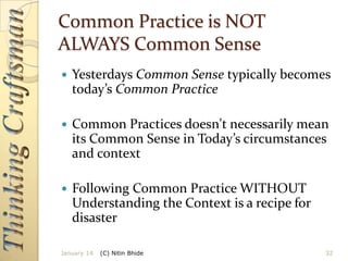 Common Practice is NOT
ALWAYS Common Sense


Yesterdays Common Sense typically becomes
today’s Common Practice



Common Practices doesn't necessarily mean
its Common Sense in Today’s circumstances
and context



Following Common Practice WITHOUT
Understanding the Context is a recipe for
disaster

January 14

(C) Nitin Bhide

32

 