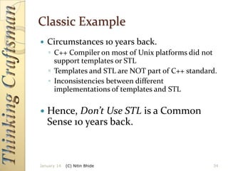 Classic Example


Circumstances 10 years back.
◦ C++ Compiler on most of Unix platforms did not
support templates or STL
◦ Templates and STL are NOT part of C++ standard.
◦ Inconsistencies between different
implementations of templates and STL



Hence, Don’t Use STL is a Common
Sense 10 years back.

January 14

(C) Nitin Bhide

34

 