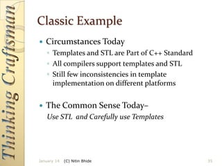 Classic Example


Circumstances Today
◦ Templates and STL are Part of C++ Standard
◦ All compilers support templates and STL
◦ Still few inconsistencies in template
implementation on different platforms



The Common Sense Today–
Use STL and Carefully use Templates

January 14

(C) Nitin Bhide

35

 