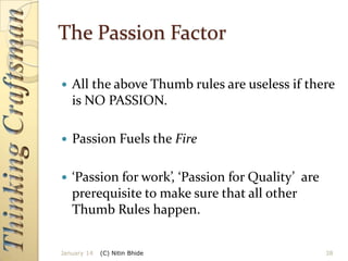 The Passion Factor


All the above Thumb rules are useless if there
is NO PASSION.



Passion Fuels the Fire



‘Passion for work’, ‘Passion for Quality’ are
prerequisite to make sure that all other
Thumb Rules happen.

January 14

(C) Nitin Bhide

38

 