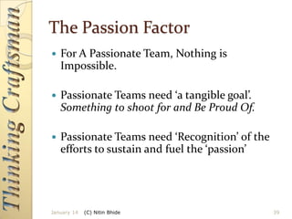 The Passion Factor


For A Passionate Team, Nothing is
Impossible.



Passionate Teams need ‘a tangible goal’.
Something to shoot for and Be Proud Of.



Passionate Teams need ‘Recognition’ of the
efforts to sustain and fuel the ‘passion’

January 14

(C) Nitin Bhide

39

 