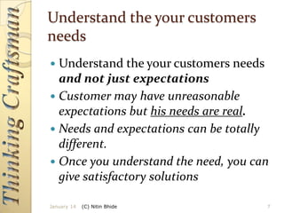 Understand the your customers
needs
Understand the your customers needs
and not just expectations
 Customer may have unreasonable
expectations but his needs are real.
 Needs and expectations can be totally
different.
 Once you understand the need, you can
give satisfactory solutions


January 14

(C) Nitin Bhide

7

 