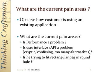 What are the current pain areas ?


Observe how customer is using an
existing application



What are the current pain areas ?
◦ Is Performance a problem ?
◦ Is user interface /API a problem
(cryptic, confusing, too many alternatives)?
◦ Is he trying to fit rectangular peg in round
hole ?

January 14

(C) Nitin Bhide

8

 