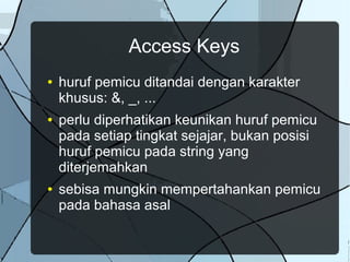 Access Keys
● huruf pemicu ditandai dengan karakter
khusus: &, _, ...
● perlu diperhatikan keunikan huruf pemicu
pada setiap tingkat sejajar, bukan posisi
huruf pemicu pada string yang
diterjemahkan
● sebisa mungkin mempertahankan pemicu
pada bahasa asal
 