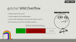 gotcha! Wild Overflow
 finally we got root cause!
 Only XX pages to be overflowing in
 need to alter XX pages in kernel pool without crash ?!
No interaction from VM is possible anymore
 