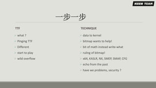 一步一步
TTF
 what ?
 Pinging TTF
 Different
 start to play
 wild overflow
TECHNIQUE
 data to kernel
 bitmap wants to help!
 bit of math instead write-what
 ruling of bitmap!
 x64, KASLR, NX, SMEP, SMAP, CFG
 echo from the past
 have we problems, security ?
 