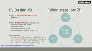 By Design #3 [ plain state, ptr ?! ]
*PLAIN*
header
&buffer
size&lock
feature 1 : user data : kernel data == 1:1
◦ by design #2
feature 2 : *plain* headers [ in general ]
◦ Properties : size, width, height, …
◦ Pointer to buffers
◦ Pointer to function or ‘vtable’
◦ Pointer to another member struct : lock, …
Consequences :
◦ From user mode I know content of header (size, ..)
◦ I can guess content of header (pointers – base, gran)
◦ I can manipulate it if I have tool to do it [our case]
◦ I can use it when it is necessary [our case]
http://www.slideshare.net/PeterHlavaty/attack-on-the-core
 