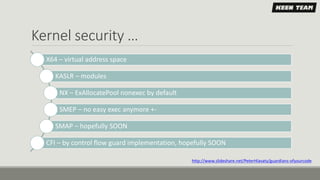 Kernel security …
X64 – virtual address space
KASLR – modules
NX – ExAllocatePool nonexec by default
SMEP – no easy exec anymore +-
SMAP – hopefully SOON
CFI – by control flow guard implementation, hopefully SOON
http://www.slideshare.net/PeterHlavaty/guardians-ofyourcode
 