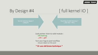 By Design #4 [ full kernel IO ]
Touching invalid memory ?
[ x64 VAS > PAS ]
Kernel memory layout ?
[ KASLR ]
Leak pointer chain to valid module :
◦ Info-leak bug
◦ _sidt / _sgdt
Turn your bug to pool overflow
◦ misuse object on the pool
* Or use old know technique *
 