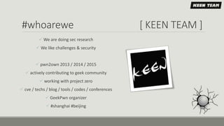 #whoarewe [ KEEN TEAM ]
 We are doing sec research
 We like challenges & security
 pwn2own 2013 / 2014 / 2015
 actively contributing to geek community
 working with project zero
 cve / techs / blog / tools / codes / conferences
 GeekPwn organizer
 #shanghai #beijing
 