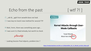 Echo from the past [ wtf ?! ]
 _sidt & _sgdt from wow64 does not leak
 I was lazy to invent new method for second TTF
 Wait, hmm, there was something years ago ..
 I was sure it is fixed already, but worth to check
 Leaking Session Pool objects, problem bro ?
https://media.blackhat.com/bh-us-11/Mandt/BH_US_11_Mandt_win32k_Slides.pdf
gSharedInfo
 