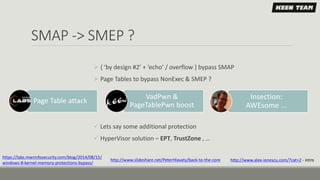 SMAP -> SMEP ?
 { ‘by design #2’ + ‘echo’ / overflow } bypass SMAP
 Page Tables to bypass NonExec & SMEP ?
 Lets say some additional protection
 HyperVisor solution – EPT, TrustZone , …
Page Table attack
VadPwn &
PageTablePwn boost
https://labs.mwrinfosecurity.com/blog/2014/08/15/
windows-8-kernel-memory-protections-bypass/
http://www.slideshare.net/PeterHlavaty/back-to-the-core
Insection:
AWEsome ...
http://www.alex-ionescu.com/?cat=2 - intro
 