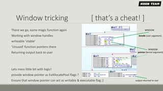 Window tricking [ that’s a cheat! ]
There we go, some magic function again
Working with window handles
writeable ‘vtable’
‘Unused’ function pointers there
Returning output back to user
Lets mess little bit with logic!
provide window pointer as ExAllocatePool flags ?
Ensure that window pointer can act as writable & executable flag ;)
WINDOW
handle (user argument)
WINDOW
pointer (kernel argument)
output returned to user
 