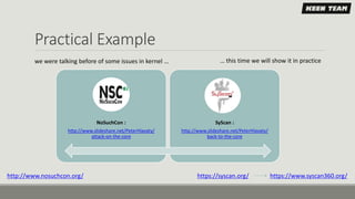 Practical Example
NoSuchCon :
http://www.slideshare.net/PeterHlavaty/
attack-on-the-core
SyScan :
http://www.slideshare.net/PeterHlavaty/
back-to-the-core
http://www.nosuchcon.org/ https://syscan.org/ https://www.syscan360.org/
we were talking before of some issues in kernel … … this time we will show it in practice
 