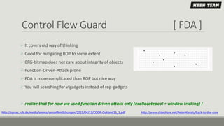 Control Flow Guard [ FDA ]
 It covers old way of thinking
 Good for mitigating ROP to some extent
 CFG-bitmap does not care about integrity of objects
 Function-Driven-Attack prone
 FDA is more complicated than ROP but nice way
 You will searching for vfgadgets instead of rop-gadgets
 realize that for now we used function driven attack only (exallocatepool + window tricking) !
http://syssec.rub.de/media/emma/veroeffentlichungen/2015/04/13/COOP-Oakland15_1.pdf http://www.slideshare.net/PeterHlavaty/back-to-the-core
 