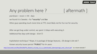 Any problem here ? [ aftermath ]
pwn2own – recon => XX - days
we found it in 3weeks – for *security* and fun
Other guys spending much more time at TTF, most likely not for fun nor for security
After we got bug under control, we spent 1-2days with executing it
Additional few days with design - d’art 
Exploitation technique ? Nope, it is package of design features.. OS design is bit old ?
Known security issues persist *PUBLIC* for 4+ years
https://securelist.com/files/2015/06/The_Mystery_of_Duqu_2_0_a_sophisticated_cyberespionage_actor_returns.pdf - as a recent example ?
 