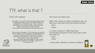 TTF, what is that ?
TRUE TYPE FORMAT
TrueType is an outline font standard developed
by Apple and Microsoft in the late 1980s as a
competitor to Adobe's Type 1 fonts used in
PostScript. It has become the most common
format for fonts on both the Mac
OS and Microsoft Windows operating systems.
The primary strength of TrueType was originally
that it offered font developers a high degree of
control over precisely how their fonts are
displayed, right down to particular pixels, at
various font sizes. With widely
varying rendering technologies in use today,
pixel-level control is no longer certain in a
TrueType font.
…
THIS TOOL (IS) FABULOUS
Offers VM, where in certain conditions you can
with your controlled VM instructions achieve :
◦ READ
◦ WRITE
In certain scenario it offers boosting
surrounding structures in the same pool, what
can leads to :
◦ READ
◦ WRITE
+ some other offering in certain conditions
 