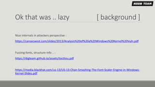 Ok that was .. lazy [ background ]
Nice internals in attackers perspective :
https://cansecwest.com/slides/2013/Analysis%20of%20a%20Windows%20Kernel%20Vuln.pdf
Fuzzing fonts, structure info .. :
https://digteam.github.io/assets/tocttou.pdf
https://media.blackhat.com/us-13/US-13-Chan-Smashing-The-Font-Scaler-Engine-in-Windows-
Kernel-Slides.pdf
 