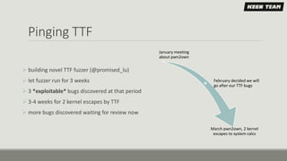 Pinging TTF
January meeting
about pwn2own
February decided we will
go after our TTF bugs
March pwn2own, 2 kernel
escapes to system calcs
 building novel TTF fuzzer (@promised_lu)
 let fuzzer run for 3 weeks
 3 *exploitable* bugs discovered at that period
 3-4 weeks for 2 kernel escapes by TTF
 more bugs discovered waiting for review now
 