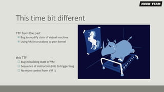 This time bit different
TTF from the past
 Bug to modify state of virtual machine
 Using VM instructions to pwn kernel
this TTF
 Bug in building state of VM
 Sequence of instruction (4b) to trigger bug
 No more control from VM :
 