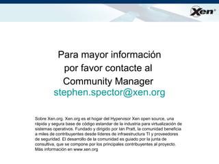 ®




          Para mayor información
            por favor contacte al
           Community Manager
         stephen.spector@xen.org

Sobre Xen.org. Xen.org es el hogar del Hypervisor Xen open source, una
rápida y segura base de código estandar de la industria para virtualización de
sistemas operativos. Fundado y dirigido por Ian Pratt, la comunidad beneficia
a miles de contribuyentes desde líderes de infraestructura TI y proveedores
de seguridad. El desarrollo de la comunidad es guiado por la junta de
consultiva, que se compone por los principales contribuyentes al proyecto.
Más información en www.xen.org
 