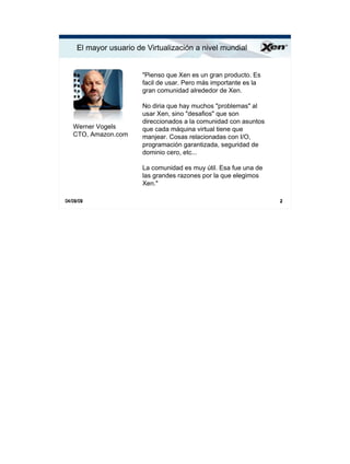 El mayor usuario de Virtualización a nivel mundial                ®




                        quot;Pienso que Xen es un gran producto. Es
                        facil de usar. Pero más importante es la
                        gran comunidad alrededor de Xen.

                        No diria que hay muchos quot;problemasquot; al
                        usar Xen, sino quot;desafiosquot; que son
                        direccionados a la comunidad con asuntos
   Werner Vogels        que cada máquina virtual tiene que
   CTO, Amazon.com      manjear. Cosas relacionadas con I/O,
                        programación garantizada, seguridad de
                        dominio cero, etc...

                        La comunidad es muy útil. Esa fue una de
                        las grandes razones por la que elegimos
                        Xen.quot;

04/09/09                                                           2
 