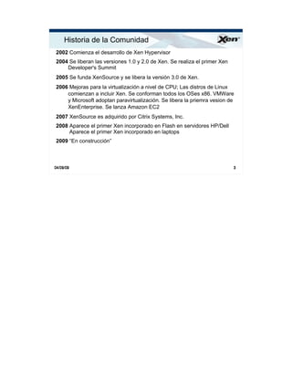 Historia de la Comunidad                                                  ®




2002 Comienza el desarrollo de Xen Hypervisor
2004 Se liberan las versiones 1.0 y 2.0 de Xen. Se realiza el primer Xen
    Developer's Summit
2005 Se funda XenSource y se libera la versión 3.0 de Xen.
2006 Mejoras para la virtualización a nivel de CPU; Las distros de Linux
    comienzan a incluir Xen. Se conforman todos los OSes x86. VMWare
    y Microsoft adoptan paravirtualización. Se libera la priemra vesion de
    XenEnterprise. Se lanza Amazon EC2
2007 XenSource es adquirido por Citrix Systems, Inc.
2008 Aparece el primer Xen incorporado en Flash en servidores HP/Dell
     Aparece el primer Xen incorporado en laptops
2009 “En construcción”



04/09/09                                                                   3
 