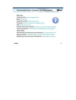 Comunidad Xen: Fuentes de Información                                ®




     Xen.org
     Código fuente www.xen.org/download
     Blog blog.xen.org
     Listas de correos lists.xensource.com
     Proyectos www.xen.org/community/projects.html
     Wiki wiki.xensource.com
     Weekly Community Update wiki.xensource.com/xenwiki/XenWeekly
     Casos de Estudio wiki.xensource.com/xenwiki/Xen_Case_Studies
     Otros sitios
     Herramienta de búsqueda de proveedores xen.cyberneticos.com
     Redes sociales Facebook, XING, LinkedIn, Ohloh, Plaxo, Twitter
     Marketing Community (Xen Champions) xenchampions.ning.com



04/09/09                                                              9
 