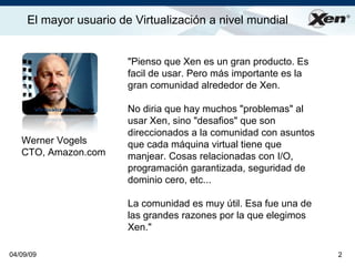 El mayor usuario de Virtualización a nivel mundial                ®




                        quot;Pienso que Xen es un gran producto. Es
                        facil de usar. Pero más importante es la
                        gran comunidad alrededor de Xen.

                        No diria que hay muchos quot;problemasquot; al
                        usar Xen, sino quot;desafiosquot; que son
                        direccionados a la comunidad con asuntos
   Werner Vogels        que cada máquina virtual tiene que
   CTO, Amazon.com      manjear. Cosas relacionadas con I/O,
                        programación garantizada, seguridad de
                        dominio cero, etc...

                        La comunidad es muy útil. Esa fue una de
                        las grandes razones por la que elegimos
                        Xen.quot;

04/09/09                                                           2
 