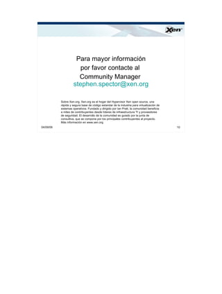 ®




                     Para mayor información
                       por favor contacte al
                      Community Manager
                    stephen.spector@xen.org

           Sobre Xen.org. Xen.org es el hogar del Hypervisor Xen open source, una
           rápida y segura base de código estandar de la industria para virtualización de
           sistemas operativos. Fundado y dirigido por Ian Pratt, la comunidad beneficia
           a miles de contribuyentes desde líderes de infraestructura TI y proveedores
           de seguridad. El desarrollo de la comunidad es guiado por la junta de
           consultiva, que se compone por los principales contribuyentes al proyecto.
           Más información en www.xen.org
04/09/09                                                                                    10
 