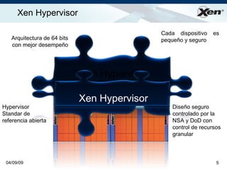 Xen Hypervisor                                                   ®




                                              Cada dispositivo   es
   Arquitectura de 64 bits                    pequeño y seguro
   con mejor desempeño




                             Xen Hypervisor

                             Xen Hypervisor
Hypervisor                                       Diseño seguro
Standar de                                       controlado por la
referencia abierta                               NSA y DoD con
                                                 control de recursos
                                                 granular



 04/09/09                                                         5
 