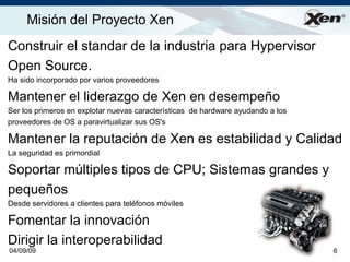 Misión del Proyecto Xen                                                         ®




Construir el standar de la industria para Hypervisor
Open Source.
Ha sido incorporado por varios proveedores

Mantener el liderazgo de Xen en desempeño
Ser los primeros en explotar nuevas características de hardware ayudando a los
proveedores de OS a paravirtualizar sus OS's

Mantener la reputación de Xen es estabilidad y Calidad
La seguridad es primordial

Soportar múltiples tipos de CPU; Sistemas grandes y
pequeños
Desde servidores a clientes para teléfonos móviles

Fomentar la innovación
Dirigir la interoperabilidad
04/09/09                                                                         6
 