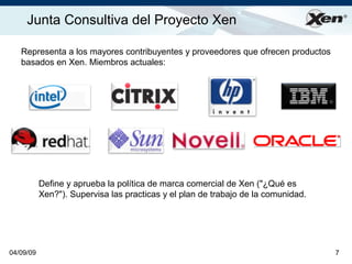 Junta Consultiva del Proyecto Xen                                                 ®




   Representa a los mayores contribuyentes y proveedores que ofrecen productos
   basados en Xen. Miembros actuales:




           Define y aprueba la política de marca comercial de Xen (quot;¿Qué es
           Xen?quot;). Supervisa las practicas y el plan de trabajo de la comunidad.




04/09/09                                                                           7
 