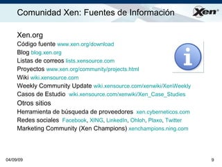 Comunidad Xen: Fuentes de Información                                ®




     Xen.org
     Código fuente www.xen.org/download
     Blog blog.xen.org
     Listas de correos lists.xensource.com
     Proyectos www.xen.org/community/projects.html
     Wiki wiki.xensource.com
     Weekly Community Update wiki.xensource.com/xenwiki/XenWeekly
     Casos de Estudio wiki.xensource.com/xenwiki/Xen_Case_Studies
     Otros sitios
     Herramienta de búsqueda de proveedores xen.cyberneticos.com
     Redes sociales Facebook, XING, LinkedIn, Ohloh, Plaxo, Twitter
     Marketing Community (Xen Champions) xenchampions.ning.com



04/09/09                                                              9
 