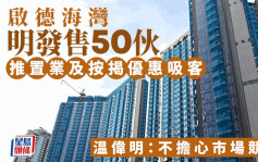 啟德海灣明發售50伙 推置業及按揭優惠吸客 温偉明：不擔心市場競爭