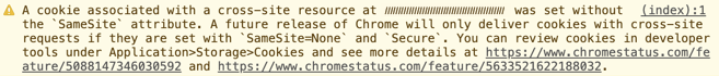 A cookie associated with a cross-site resource at (cookie domain) was set without the `SameSite` attribute. A future release of Chrome will only deliver cookies with cross-site requests if they are set with `SameSite=None` and `Secure`. You can review cookies in developer tools under Application>Storage>Cookies and see more details at https://www.chromestatus.com/feature/5088147346030592 and https://www.chromestatus.com/feature/5633521622188032.”