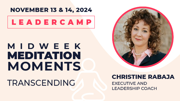 November 13 & 14, 2024 Leadercamp. Midweek Meditation Moments—Transcending. Christine Rabaja, Executive and Leadership Coach