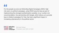 A text card reading "For the people we serve at Defending Digital Campaigns, high risk users on political campaigns, using FIDO2 security keys as part of implementing the strongest authentication possible, is our number one recommendation. Our partnership with Google, which allows us to provide keys to federal campaigns for free, has had a significant impact in increasing cybersecurity in the political sector." - Michael Kaiser, President and CEO of DDC