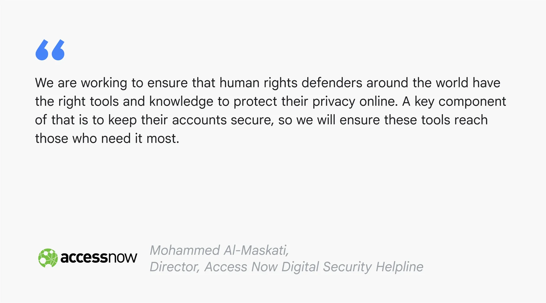 A text card reading: "We are working to ensure that human rights defenders around the world have the right tools and knowledge to protect their privacy online. A key component of that is to keep their accounts secure, so we will ensure these tools reach those who need it most.” – Mohammed Al-Maskati, Director, Access Now Digital Security Helpline