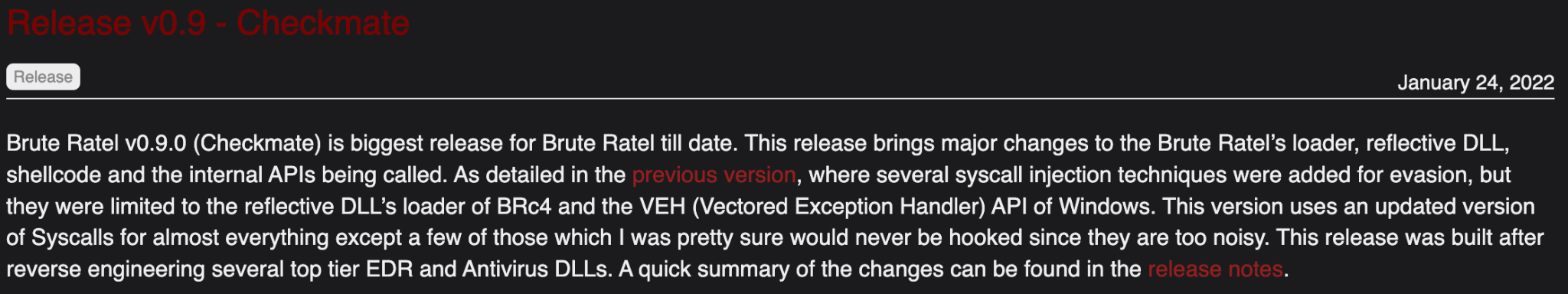 Checkmate release notes: "Brute Ratel v0.9.0 (Checkmate) is biggest release for Brute Ratel till date. This release brings major changes to the Brute Ratel's loader, reflective DLL, shellcode and the internal APIs being called. As detailed in the provided version, where several syscall injection techniques were added for evasion, but they were limited to the reflective DLLs loader of BRc4 and the VEH API of Windows. This version uses an updated version of Syscalls for almost everything except a few of those which I was pretty sure would never be hooked since they are too nosy. This release was built after reverse engineering several top tier EDR and Antivirus DLLs. A quick summary of the changes can be found in the release notes. 