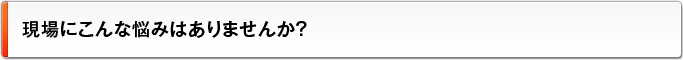 現場にこんな悩みはありませんか？
