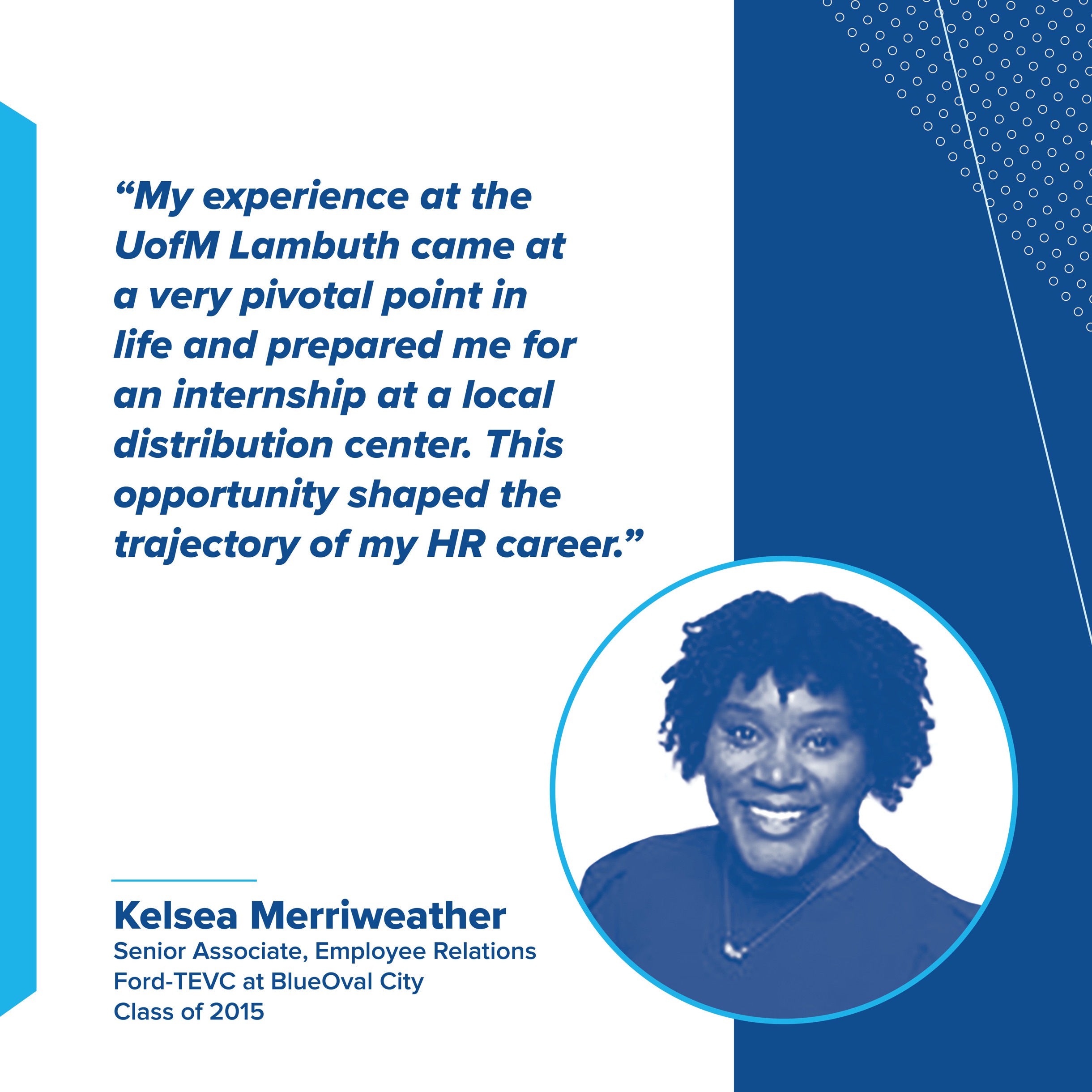 My experience at the UofM Lambuth came at a very pivotal point in life and prepared me for an internship at a local distribution center. This opportunity shaped the trajectory of my HR career. Kelsea Merriweather. Senior Associate, Employee Relations. Ford-TEVC at BlueOval City. Class of 2015.